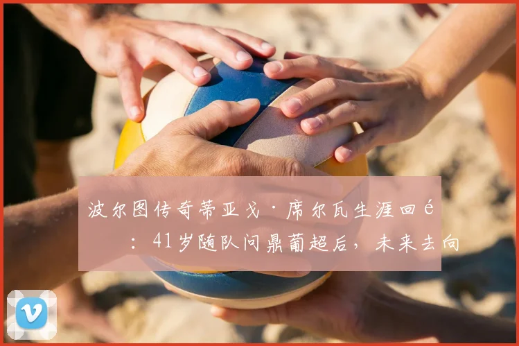 波尔图传奇蒂亚戈·席尔瓦生涯回顾:41岁随队问鼎葡超后,未来去向何方?