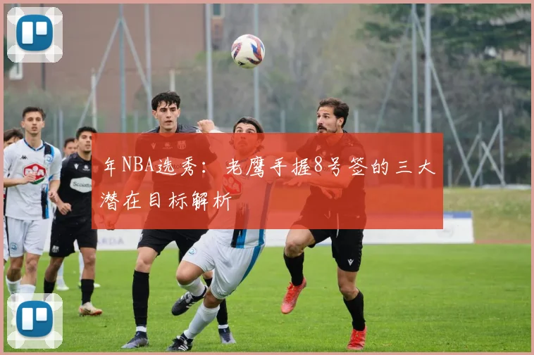 年NBA选秀：老鹰手握8号签的三大潜在目标解析