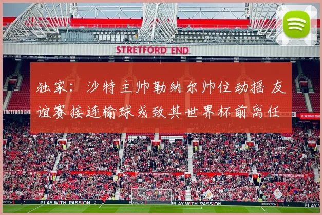独家：沙特主帅勒纳尔帅位动摇 友谊赛接连输球或致其世界杯前离任