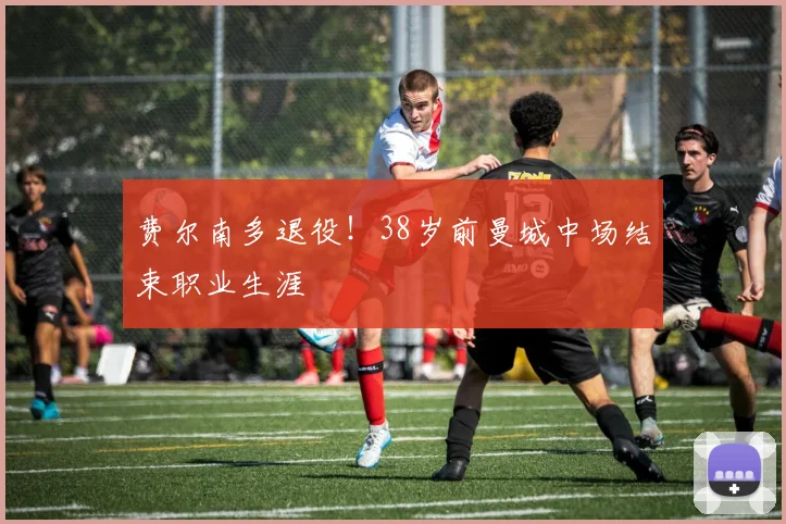 费尔南多退役!38岁前曼城中场结束职业生涯