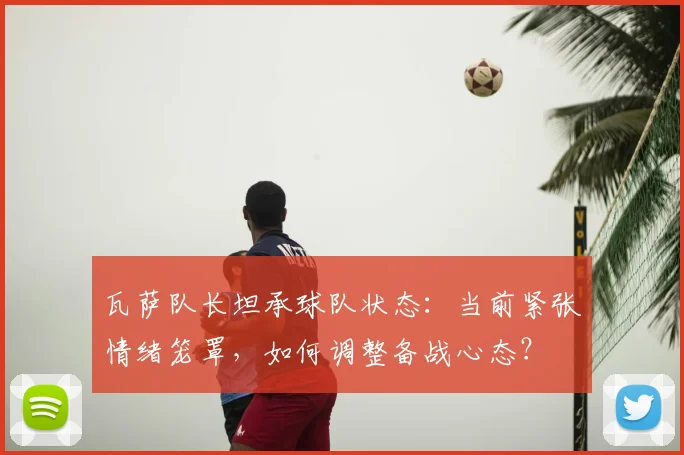 瓦萨队长坦承球队状态:当前紧张情绪笼罩,如何调整备战心态?