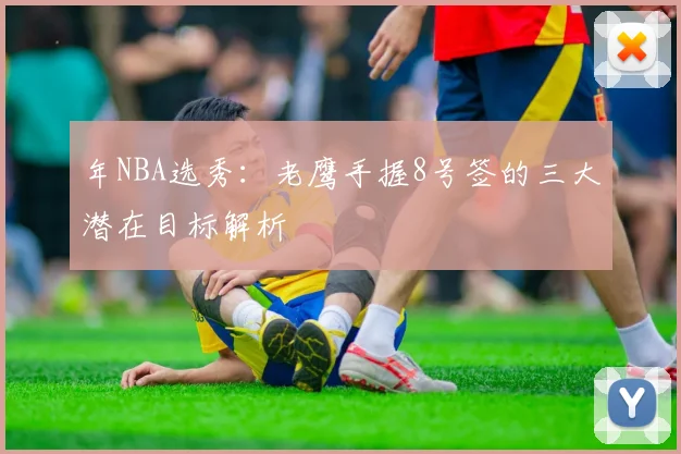 年NBA选秀:老鹰手握8号签的三大潜在目标解析