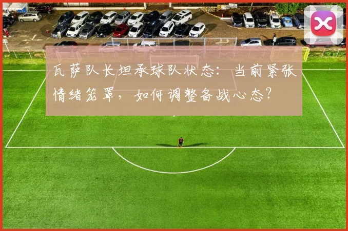 瓦萨队长坦承球队状态：当前紧张情绪笼罩，如何调整备战心态？